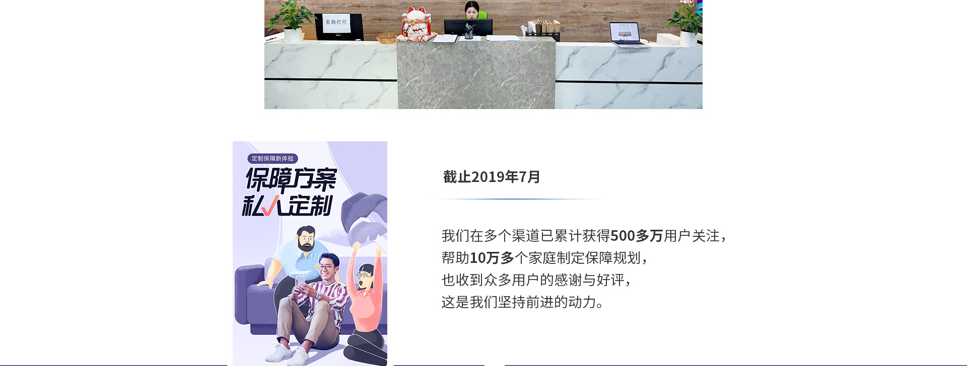 截止2019年7月，我們?cè)诙鄠€(gè)渠道已累計(jì)獲得500多萬(wàn)用戶關(guān)注，幫助10萬(wàn)多個(gè)家庭制定保障規(guī)劃，也收到眾多用戶的感謝與好評(píng)，這是我們堅(jiān)持前進(jìn)的動(dòng)力。